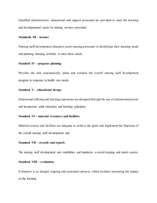 Qualified administrative, educational and support personnel are provided to meet the learning
and developmental needs by nursing services personnel.
Standards III – learner
Nursing staff development educators assist nursing personnel in identifying their learning needs
and planning learning activities to meet those needs.
Standard IV – program planning
Provides the unit systematically, plans and evaluate the overall nursing staff development
program in response to health care needs.
Standard V – educational design
Educational offering and learning experience are designed through the use of educational process
and incorporate adult education and learning principles.
Standard VI – material resources and facilities
Material sources and facilities are adequate to achieve the goals and implement the functions of
the overall nursing staff development unit.
Standard VII – records and reports
The nursing staff development unit establishes and maintains a record keeping and report system
Standard VIII – evaluation
Evaluation is an integral ongoing and systematic process, which includes measuring the impact
on the learning
 