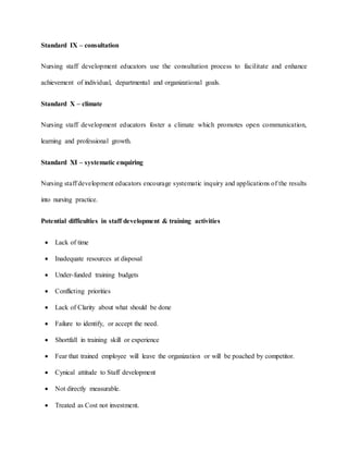 Standard IX – consultation
Nursing staff development educators use the consultation process to facilitate and enhance
achievement of individual, departmental and organizational goals.
Standard X – climate
Nursing staff development educators foster a climate which promotes open communication,
learning and professional growth.
Standard XI – systematic enquiring
Nursing staff development educators encourage systematic inquiry and applications of the results
into nursing practice.
Potential difficulties in staff development & training activities
 Lack of time
 Inadequate resources at disposal
 Under-funded training budgets
 Conflicting priorities
 Lack of Clarity about what should be done
 Failure to identify, or accept the need.
 Shortfall in training skill or experience
 Fear that trained employee will leave the organization or will be poached by competitor.
 Cynical attitude to Staff development
 Not directly measurable.
 Treated as Cost not investment.
 