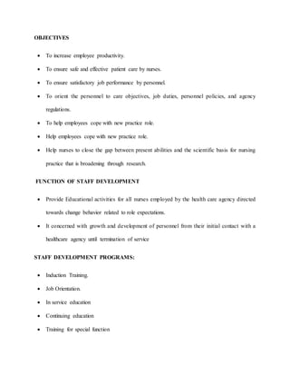 OBJECTIVES
 To increase employee productivity.
 To ensure safe and effective patient care by nurses.
 To ensure satisfactory job performance by personnel.
 To orient the personnel to care objectives, job duties, personnel policies, and agency
regulations.
 To help employees cope with new practice role.
 Help employees cope with new practice role.
 Help nurses to close the gap between present abilities and the scientific basis for nursing
practice that is broadening through research.
FUNCTION OF STAFF DEVELOPMENT
 Provide Educational activities for all nurses employed by the health care agency directed
towards change behavior related to role expectations.
 It concerned with growth and development of personnel from their initial contact with a
healthcare agency until termination of service
STAFF DEVELOPMENT PROGRAMS:
 Induction Training.
 Job Orientation.
 In service education
 Continuing education
 Training for special function
 