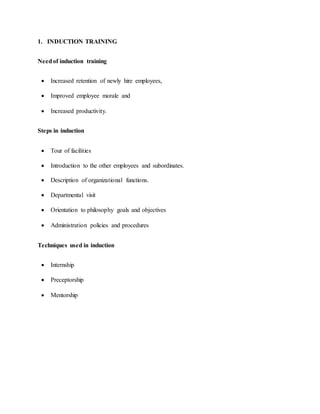 1. INDUCTION TRAINING
Needof induction training
 Increased retention of newly hire employees,
 Improved employee morale and
 Increased productivity.
Steps in induction
 Tour of facilities
 Introduction to the other employees and subordinates.
 Description of organizational functions.
 Departmental visit
 Orientation to philosophy goals and objectives
 Administration policies and procedures
Techniques used in induction
 Internship
 Preceptorship
 Mentorship
 