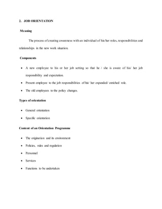 2. JOB ORIENTATION
Meaning
The process of creating awareness with an individual of his/her roles, responsibilities and
relationships in the new work situation.
Components
 A new employee to his or her job setting so that he / she is aware of his/ her job
responsibility and expectation.
 Present employee to the job responsibilities of his/ her expanded/ enriched role.
 The old employees to the policy changes.
Types of orientation
 General orientation
 Specific orientation
Content of an Orientation Programme
 The origination and its environment
 Policies, rules and regulation
 Personnel
 Services
 Functions to be undertaken
 