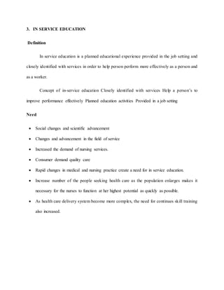 3. IN SERVICE EDUCATION
Definition
In service education is a planned educational experience provided in the job setting and
closely identified with services in order to help person perform more effectively as a person and
as a worker.
Concept of in-service education Closely identified with services Help a person’s to
improve performance effectively Planned education activities Provided in a job setting
Need
 Social changes and scientific advancement
 Changes and advancement in the field of service
 Increased the demand of nursing services.
 Consumer demand quality care
 Rapid changes in medical and nursing practice create a need for in service education.
 Increase number of the people seeking health care as the population enlarges makes it
necessary for the nurses to function at her highest potential as quickly as possible.
 As health care delivery system become more complex, the need for continues skill training
also increased.
 
