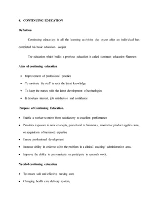4. CONTINUING EDUCATION
Definition
Continuing education is all the learning activities that occur after an individual has
completed his basic education- cooper
The education which builds a previous education is called continues education-Shannon
Aims of continuing education
 Improvement of professional practice
 To motivate the staff to seek the latest knowledge
 To keep the nurses with the latest development of technologies
 It develops interest, job satisfaction and confidence
Purpose of Continuing Education.
 Enable a worker to move from satisfactory to excellent performance
 Provides exposure to new concepts, procedural refinements, innovative product applications,
or acquisition of increased expertise
 Ensure professional development
 Increase ability in order to solve the problem in a clinical teaching/ administrative area.
 Improve the ability to communicate or participate in research work.
Needof continuing education
 To ensure safe and effective nursing care
 Changing health care delivery system,
 