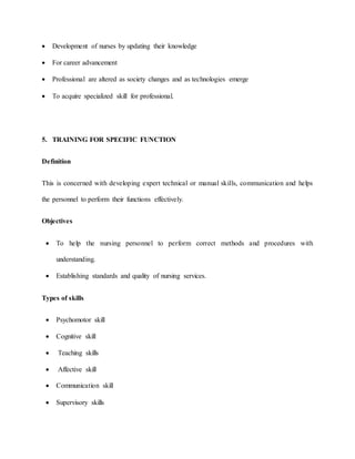  Development of nurses by updating their knowledge
 For career advancement
 Professional are altered as society changes and as technologies emerge
 To acquire specialized skill for professional.
5. TRAINING FOR SPECIFIC FUNCTION
Definition
This is concerned with developing expert technical or manual skills, communication and helps
the personnel to perform their functions effectively.
Objectives
 To help the nursing personnel to perform correct methods and procedures with
understanding.
 Establishing standards and quality of nursing services.
Types of skills
 Psychomotor skill
 Cognitive skill
 Teaching skills
 Affective skill
 Communication skill
 Supervisory skills
 