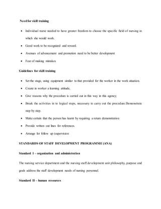 Needfor skill training
 Individual nurse needed to have greater freedom to choose the specific field of nursing in
which she would work.
 Good work to be recognized and reward.
 Avenues of advancement and promotion need to be better development
 Fear of making mistakes
Guidelines for skill training
 Set the stage, using equipment similar to that provided for the worker in the work situation.
 Create in worker a learning attitude,
 Give reasons why the procedure is carried out in this way in this agency;
 Break the activities in to logical steps, necessary to carry out the procedure.Demonstrate
step by step.
 Make certain that the person has learnt by requiring a return demonstration
 Provide written out lines for references.
 Arrange for follow up (supervision
STANDARDS OF STAFF DEVELOPMENT PROGRAMME (ANA)
Standard 1 – organization and administration
The nursing service department and the nursing staff development unit philosophy, purpose and
goals address the staff development needs of nursing personnel.
Standard II – human resources
 