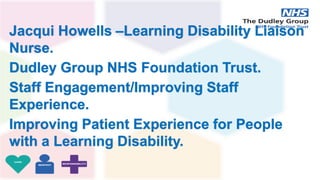 Jacqui Howells –Learning Disability Liaison
Nurse.
Dudley Group NHS Foundation Trust.
Staff Engagement/Improving Staff
Experience.
Improving Patient Experience for People
with a Learning Disability.
 