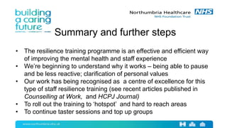 Summary and further steps
• The resilience training programme is an effective and efficient way
of improving the mental health and staff experience
• We’re beginning to understand why it works – being able to pause
and be less reactive; clarification of personal values
• Our work has being recognised as a centre of excellence for this
type of staff resilience training (see recent articles published in
Counselling at Work, and HCPJ Journal)
• To roll out the training to ‘hotspot’ and hard to reach areas
• To continue taster sessions and top up groups
 