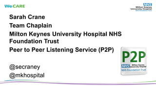 Sarah Crane
Team Chaplain
Milton Keynes University Hospital NHS
Foundation Trust
Peer to Peer Listening Service (P2P)
@secraney
@mkhospital
 