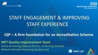 #MFT_QIT
IQP – A firm foundation for an Accreditation Scheme
STAFF ENGAGEMENT & IMPROVING
STAFF EXPERIENCE
MFT Quality Improvement Team
Debra Armstrong, Deputy Director of Nursing (Quality)
Melanie Maclean Improving Quality Lead
 