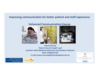 Improving communication for better patient and staff experience
Enhanced Communication Course
Joanne Bussey
Patient Voice & Insight Lead
Southern West Midlands Maternity and Newborn Network
Mob: 07834615745
E-mail: joanne.bussey@heartofengland.nhs.uk
 