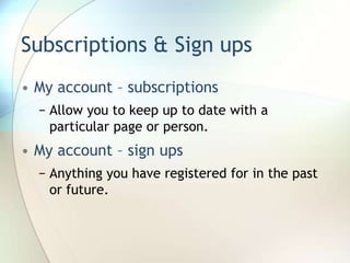 Subscriptions & Sign upsMy account – subscriptionsAllow you to keep up to date with a particular page or person.My account – sign upsAnything you have registered for in the past or future.