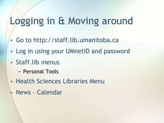 Logging in & Moving aroundGo to http://staff.lib.umanitoba.caLog in using your UMnetID and passwordStaff.lib menusPersonal ToolsHealth Sciences Libraries MenuNews – Calendar