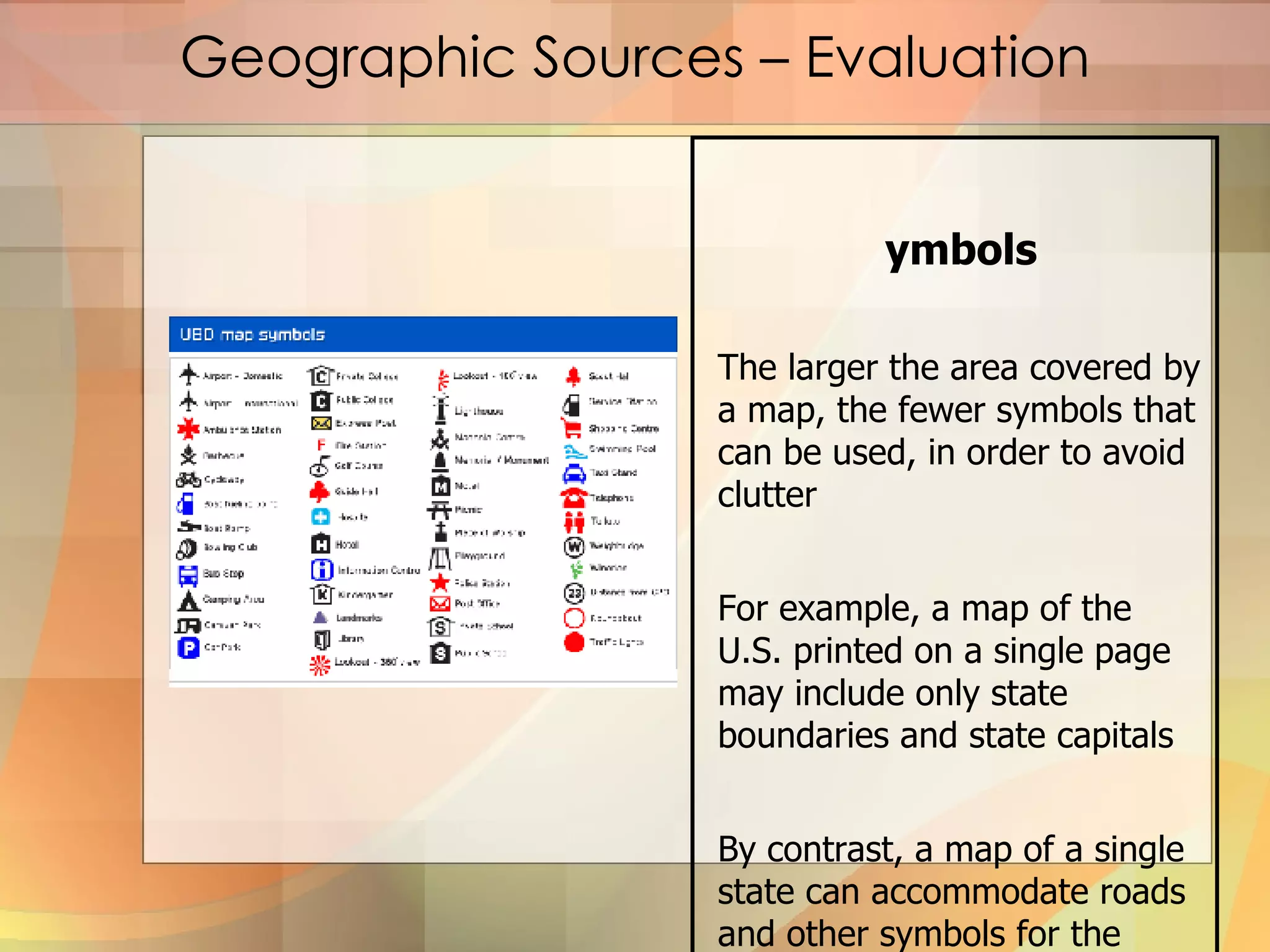 Geographic Sources – Evaluation Symbols The larger the area covered by a map, the fewer symbols that can be used, in order to avoid clutter For example, a map of the U.S. printed on a single page may include only state boundaries and state capitals By contrast, a map of a single state can accommodate roads and other symbols for the different towns 