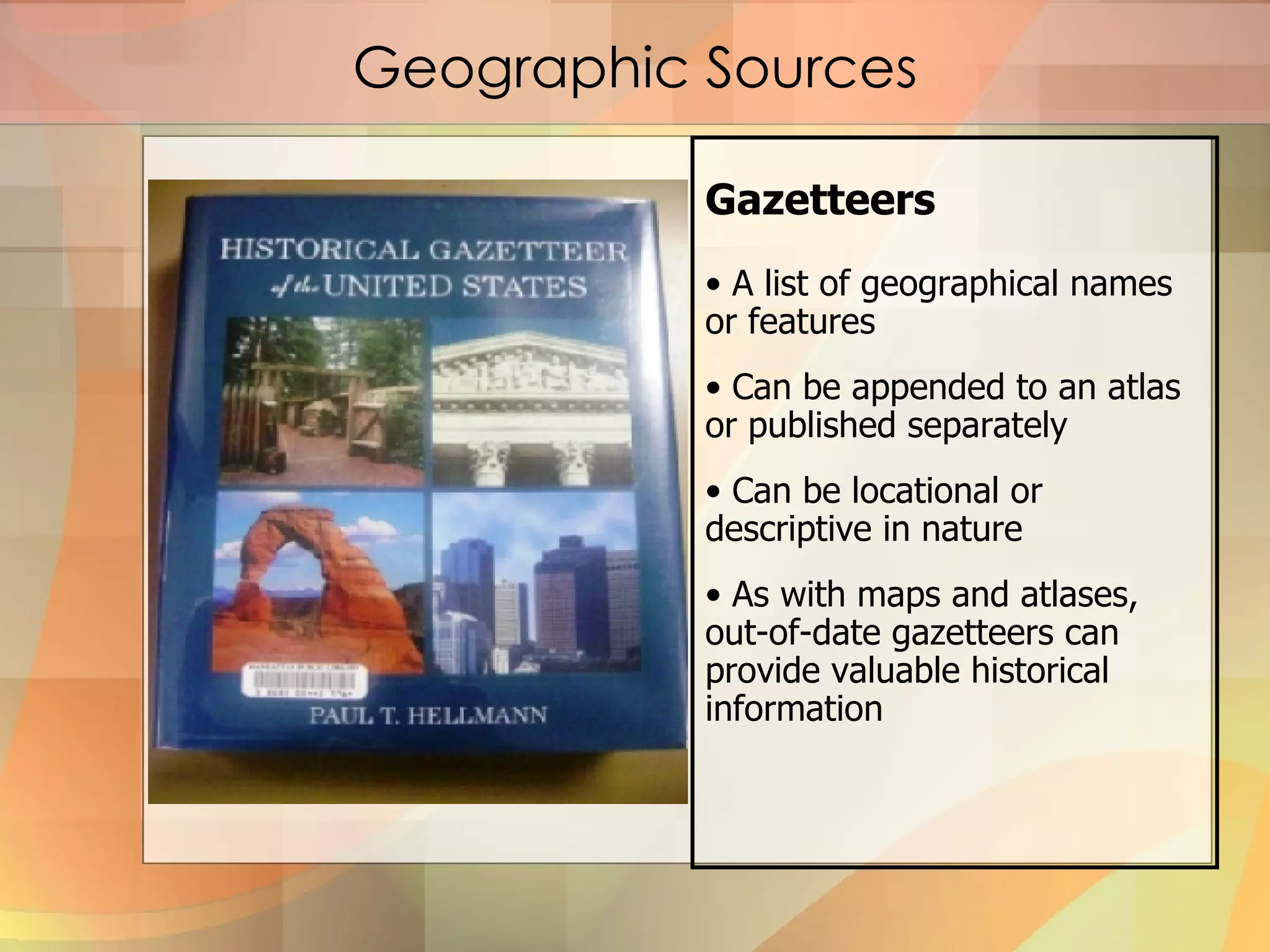 Geographic Sources Gazetteers A list of geographical names or features Can be appended to an atlas or published separately Can be locational or descriptive in nature As with maps and atlases, out-of-date gazetteers can provide valuable historical information  