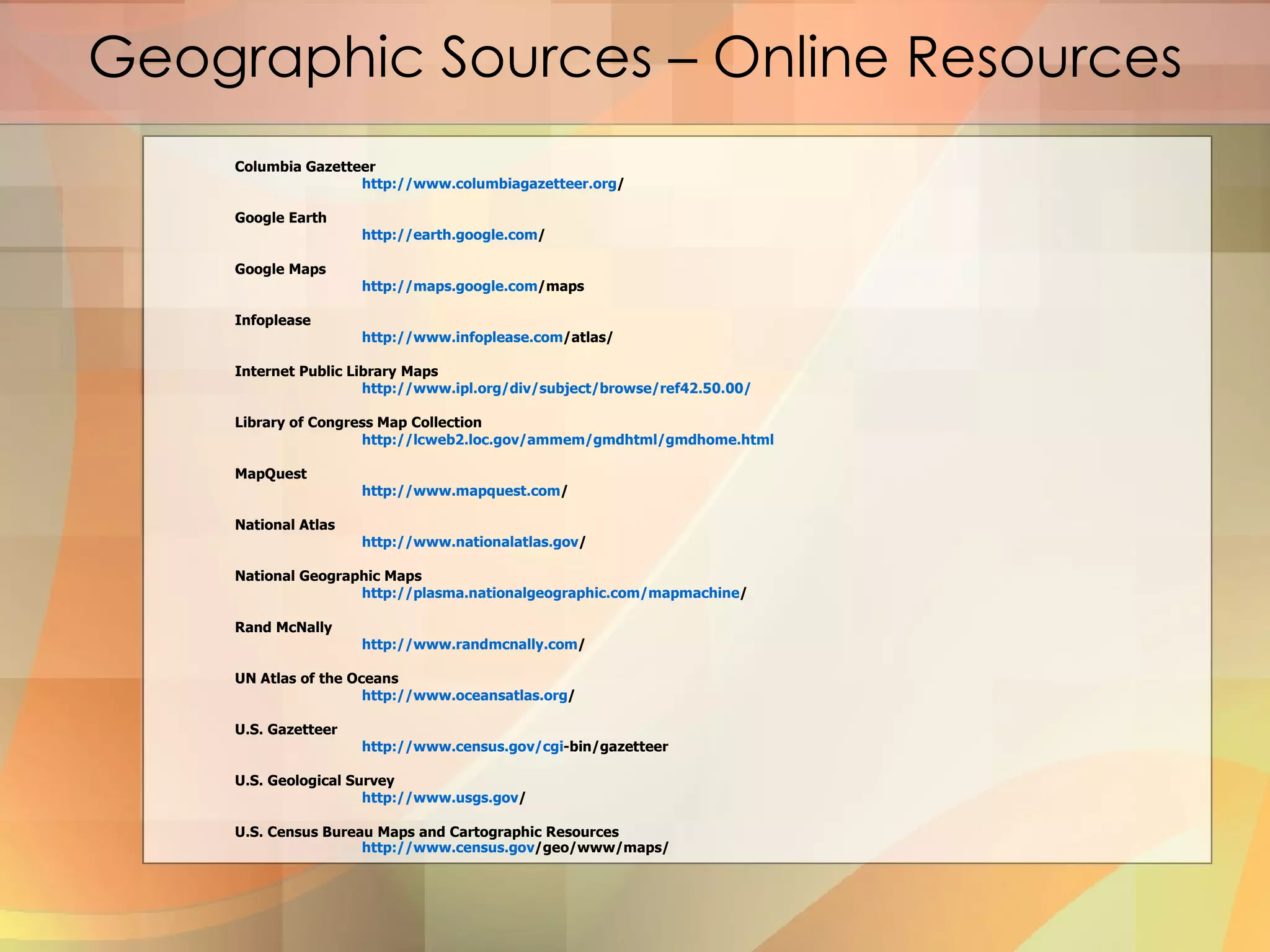 Columbia Gazetteer http:// www.columbiagazetteer.org /   Google Earth http:// earth.google.com /   Google Maps http:// maps.google.com /maps   Infoplease http:// www.infoplease.com /atlas/   Internet Public Library Maps http://www.ipl.org/div/subject/browse/ref42.50.00/   Library of Congress Map Collection http://lcweb2.loc.gov/ammem/gmdhtml/gmdhome.html   MapQuest http:// www.mapquest.com /   National Atlas http:// www.nationalatlas.gov /   National Geographic Maps http:// plasma.nationalgeographic.com/mapmachine /   Rand McNally http:// www.randmcnally.com /   UN Atlas of the Oceans http:// www.oceansatlas.org /   U.S. Gazetteer http:// www.census.gov/cgi -bin/gazetteer   U.S. Geological Survey http:// www.usgs.gov /   U.S. Census Bureau Maps and Cartographic Resources  http:// www.census.gov /geo/www/maps/   Geographic Sources – Online Resources 