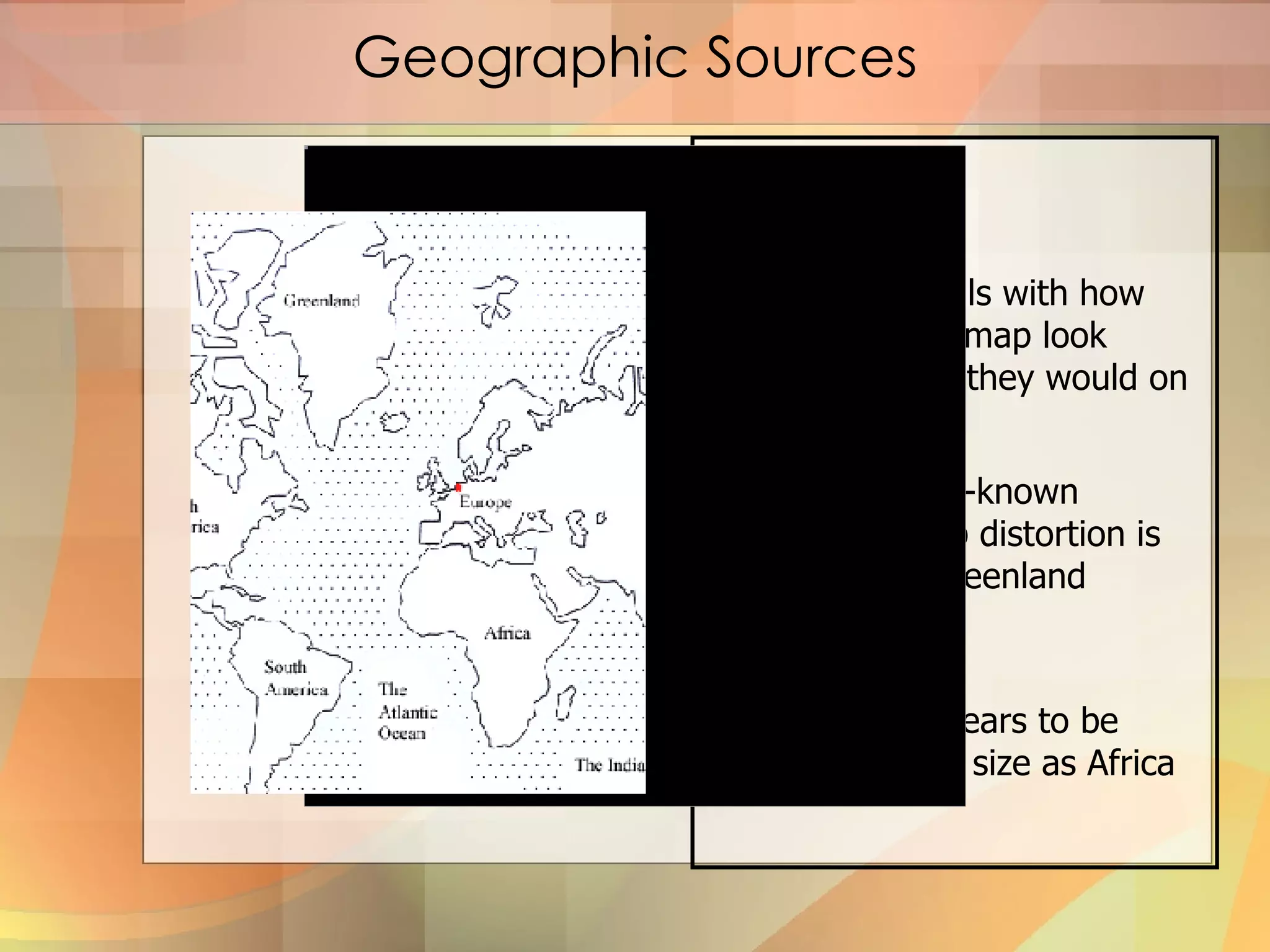 Geographic Sources Projection Projection deals with how things on a flat map look differently than they would on a globe The most well-known example of map distortion is the Mercator Greenland Distortion. Greenland appears to be about the same size as Africa  