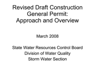 Revised Draft Construction
     General Permit:
 Approach and Overview

           March 2008

State Water Resources Control Board
      Division of Water Quality
        Storm Water Section