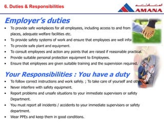 Employer’s duties
• To provide safe workplaces for all employees, including access to and from those
places, adequate welfare facilities etc.
• To provide safety systems of work and ensure that employees are well informed.
• To provide safe plant and equipment.
• To consult employees and action any points that are raised if reasonable practical.
• Provide suitable personal protection equipment to Employees.
• Ensure that employees are given suitable training and the supervision required.
Your Responsibilities : You have a duty
• To follow correct instructions and work safely. ; To take care of yourself and others.
• Never interfere with safety equipment.
• Report problems and unsafe situations to your immediate supervisors or safety
Department.
• You must report all incidents / accidents to your immediate supervisors or safety
department.
• Wear PPEs and keep them in good conditions.
6. Duties & Responsibilities
 