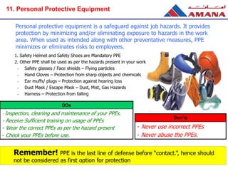 Personal protective equipment is a safeguard against job hazards. It provides
protection by minimizing and/or eliminating exposure to hazards in the work
area. When used as intended along with other preventative measures, PPE
minimizes or eliminates risks to employees.
1. Safety Helmet and Safety Shoes are Mandatory PPE
2. Other PPE shall be used as per the hazards present in your work area
– Safety glasses / Face shields – Flying particles
– Hand Gloves – Protection from sharp objects and chemicals
– Ear muffs/ plugs – Protection against hearing loss
– Dust Mask / Escape Mask – Dust, Mist, Gas Hazards
– Harness – Protection from falling
Remember! PPE is the last line of defense before “contact.”, hence should
not be considered as first option for protection
DOs
- Inspection, cleaning and maintenance of your PPEs.
- Receive Sufficient training on usage of PPEs
- Wear the correct PPEs as per the hazard present
- Check your PPEs before use.
Don’ts
- Never use incorrect PPEs
- Never abuse the PPEs.
11. Personal Protective Equipment
 