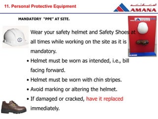 MANDATORY “PPE” AT SITE.
• Wear your safety helmet and Safety Shoes at
all times while working on the site as it is
mandatory.
• Helmet must be worn as intended, i.e., bill
facing forward.
• Helmet must be worn with chin stripes.
• Avoid marking or altering the helmet.
• If damaged or cracked, have it replaced
immediately.
11. Personal Protective Equipment
 