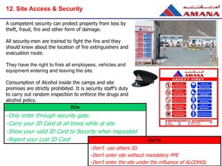 A competent security can protect property from loss by
theft, fraud, fire and other form of damage.
All security-men are trained to fight the fire and they
should know about the location of fire extinguishers and
evacuation route.
They have the right to frisk all employees, vehicles and
equipment entering and leaving the site.
Consumption of Alcohol inside the camps and site
premises are strictly prohibited. It is security staff’s duty
to carry out random inspection to enforce the drugs and
alcohol policy.
DOs
-Only enter through security gate.
-Carry your ID Card at all times while at site
-Show your valid ID Card to Security when requested
-Report your Lost ID Card Don’ts
-Don’t use others ID.
-Don’t enter site without mandatory PPE
-Don’t enter the site under the influence of ALCOHOL
12. Site Access & Security
 