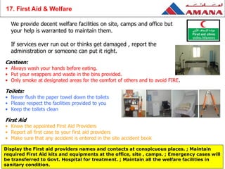 We provide decent welfare facilities on site, camps and office but
your help is warranted to maintain them.
If services ever run out or thinks get damaged , report the
administration or someone can put it right.
Canteen:
• Always wash your hands before eating.
• Put your wrappers and waste in the bins provided.
• Only smoke at designated areas for the comfort of others and to avoid FIRE.
Toilets:
• Never flush the paper towel down the toilets
• Please respect the facilities provided to you
• Keep the toilets clean
First Aid
• Know the appointed First Aid Providers
• Report all first case to your first aid providers
• Make sure that any accident is entered in the site accident book
Display the First aid providers names and contacts at conspicuous places. ; Maintain
required First Aid kits and equipments at the office, site , camps. ; Emergency cases will
be transferred to Govt. Hospital for treatment. ; Maintain all the welfare facilities in
sanitary condition.
17. First Aid & Welfare
 