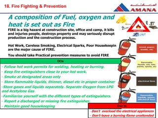 FIRE is a big hazard at construction site, office and camp, it kills
and injuries people, destroys property and may seriously disrupt
production and the construction process.
Hot Work, Careless Smoking, Electrical Sparks, Poor Housekeeping
are the major cause of FIRE.
You should take Practical prevention measures to avoid FIRE
A composition of Fuel, oxygen and
heat is set out as Fire
DOs
- Follow hot work permits for welding, heating or burning.
- Keep fire extinguishers close to your hot work.
- Smoke at designated areas only
- Store flammable liquids, thinner, diesel etc in proper container
-Store gases and liquids separately. Separate Oxygen from LPG
and Acetylene Gas
-Familiarize yourself with the different types of extinguishers.
- Report a discharged or missing fire extinguisher.
- Maintain good housekeeping Don’ts
- Don’t overload the electrical appliances
- Don’t leave a burning flame unattended
18. Fire Fighting & Prevention
 