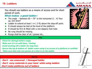 You should use ladders as a means of access and for short
period of work.
The angle - between 65 – 750 to the horizontal (1 : 4) ‘four
up, one down’
Ladder to extend at least 1 m ( 3 ft) above the step-off point.
It should always be tied at the level of the platform.
It should be firm & fitted with a non-slippery foot hold.
No rung should be missing.
Rungs shall be clear of oil / grease etc.,
What makes a good ladder:-
DOs
- Check for damage before usage.
- Make sure it’s on solid base / footing
- Avoid working off a ladder for long time
- Secure the top & bottom of ladder when using it as access of a platform or scaffold.
- Make sure that only one person at a time is on the ladder.
Don’ts
- Don’t use unsecured / Damaged ladder
- Don’t carry materials in your hand while using ladders
-Don’t make platforms out of ladders
19. Ladders
 