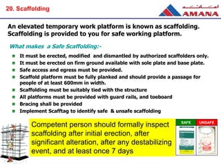 An elevated temporary work platform is known as scaffolding.
Scaffolding is provided to you for safe working platform.
It must be erected, modified and dismantled by authorized scaffolders only.
It must be erected on firm ground available with sole plate and base plate.
Safe access and egress must be provided.
Scaffold platform must be fully planked and should provide a passage for
people of at least 600mm in width.
Scaffolding must be suitably tied with the structure
All platforms must be provided with guard rails, and toeboard
Bracing shall be provided
Implement Scafftag to identify safe & unsafe scaffolding
What makes a Safe Scaffolding:-
Competent person should formally inspect
scaffolding after initial erection, after
significant alteration, after any destabilizing
event, and at least once 7 days
SAFE UNSAFE
20. Scaffolding
 