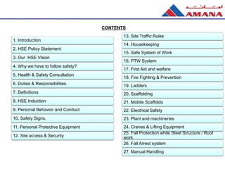 1. Introduction
2. HSE Policy Statement
3. Our HSE Vision
4. Why we have to follow safety?
5. Health & Safety Consultation
6. Duties & Responsibilities.
7. Definitions
8. HSE Induction
9. Personal Behavior and Conduct
10. Safety Signs.
11. Personal Protective Equipment
12. Site access & Security
CONTENTS
13. Site Traffic Rules
14. Housekeeping
15. Safe System of Work
16. PTW System
17. First Aid and welfare
18. Fire Fighting & Prevention
19. Ladders
20. Scaffolding
21. Mobile Scaffolds
22. Electrical Safety
23. Plant and machineries
24. Cranes & Lifting Equipment
25. Fall Protection while Steel Structure / Roof
work
26. Fall Arrest system
27. Manual Handling
 