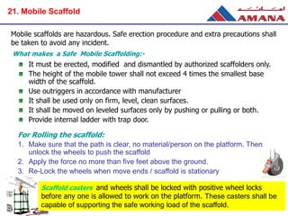 Mobile scaffolds are hazardous. Safe erection procedure and extra precautions shall
be taken to avoid any incident.
It must be erected, modified and dismantled by authorized scaffolders only.
The height of the mobile tower shall not exceed 4 times the smallest base
width of the scaffold.
Use outriggers in accordance with manufacturer
It shall be used only on firm, level, clean surfaces.
It shall be moved on leveled surfaces only by pushing or pulling or both.
Provide internal ladder with trap door.
For Rolling the scaffold:
1. Make sure that the path is clear, no material/person on the platform. Then
unlock the wheels to push the scaffold
2. Apply the force no more than five feet above the ground.
3. Re-Lock the wheels when move ends / scaffold is stationary
What makes a Safe Mobile Scaffolding:-
Scaffold casters and wheels shall be locked with positive wheel locks
before any one is allowed to work on the platform. These casters shall be
capable of supporting the safe working load of the scaffold.
21. Mobile Scaffold
 
