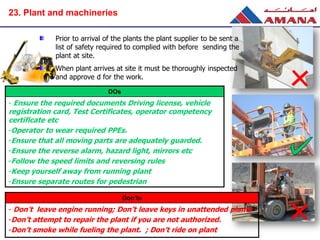 DOs
- Ensure the required documents Driving license, vehicle
registration card, Test Certificates, operator competency
certificate etc
-Operator to wear required PPEs.
-Ensure that all moving parts are adequately guarded.
-Ensure the reverse alarm, hazard light, mirrors etc
-Follow the speed limits and reversing rules
-Keep yourself away from running plant
-Ensure separate routes for pedestrian
Don’ts
- Don’t leave engine running; Don’t leave keys in unattended plants
-Don’t attempt to repair the plant if you are not authorized.
-Don’t smoke while fueling the plant. ; Don’t ride on plant
Prior to arrival of the plants the plant supplier to be sent a
list of safety required to complied with before sending the
plant at site.
When plant arrives at site it must be thoroughly inspected
and approve d for the work.
23. Plant and machineries
 