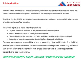 AMANA is totally committed to a policy of prevention, elimination and reduction of all undesired events that
could or do result in loss and to protect the interest of the company and our clients at all times.
To achieve this aim, AMANA has embarked on a risk management and safety program which will encompass
all sections and areas of our operation.
The specific objectives of Health & Safety program are,
• To place paramount emphasis on the prevention of accidents to person.
• Prompt accident notification, investigation and reporting
• The establishment and maintenance of safe, healthy and productive working environment.
• Protection of property, equipment and materials from downgrading incidents.
Everyone has a personal responsibility to help in preventing injury and ill health. It is vital that
all employees commit themselves to the attainment of these objectives by ensuring that every
task is done safely and in accordance with project specific Health & Safety requirements,
standards and legal requirements.
KNOW THE SAFETY RULES - DO NOT LEARN THEM BY INCIDENT
1. Introduction
 