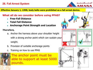 Effective January 1, 1998, body belts were prohibited as a fall arrest device.
What all do we consider before using PFAS?
 Free-Fall Distance
 Total Fall Distance
 Anchorage Point Strength and Location
Therefore,
a. Anchor the harness above your shoulder height
with a strong anchor point which can sustain your
weight.
b. Provision of suitable anchorage points
c. Training on how to use PFAS
The anchor point must be
able to support at least 5000
pounds.
26. Fall Arrest System
 