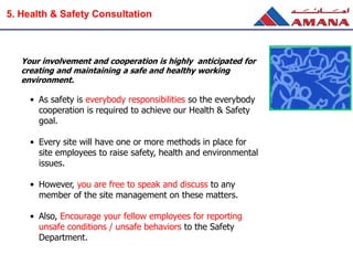 Your involvement and cooperation is highly anticipated for
creating and maintaining a safe and healthy working
environment.
• As safety is everybody responsibilities so the everybody
cooperation is required to achieve our Health & Safety
goal.
• Every site will have one or more methods in place for
site employees to raise safety, health and environmental
issues.
• However, you are free to speak and discuss to any
member of the site management on these matters.
• Also, Encourage your fellow employees for reporting
unsafe conditions / unsafe behaviors to the Safety
Department.
5. Health & Safety Consultation
 