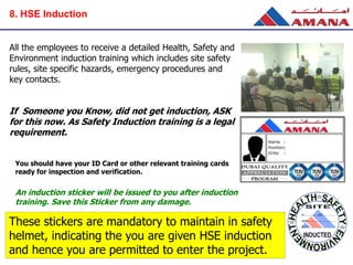 All the employees to receive a detailed Health, Safety and
Environment induction training which includes site safety
rules, site specific hazards, emergency procedures and
key contacts.
If Someone you Know, did not get induction, ASK
for this now. As Safety Induction training is a legal
requirement.
You should have your ID Card or other relevant training cards
ready for inspection and verification.
An induction sticker will be issued to you after induction
training. Save this Sticker from any damage.
These stickers are mandatory to maintain in safety
helmet, indicating the you are given HSE induction
and hence you are permitted to enter the project.
8. HSE Induction
 