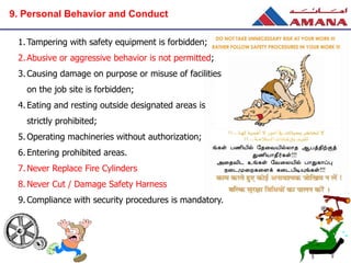 1. Tampering with safety equipment is forbidden;
2. Abusive or aggressive behavior is not permitted;
3.Causing damage on purpose or misuse of facilities
on the job site is forbidden;
4. Eating and resting outside designated areas is
strictly prohibited;
5. Operating machineries without authorization;
6. Entering prohibited areas.
7. Never Replace Fire Cylinders
8. Never Cut / Damage Safety Harness
9. Compliance with security procedures is mandatory.
9. Personal Behavior and Conduct
 
