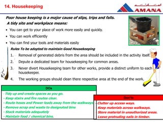 Rules To be adopted to maintain Good Housekeeping
1. Removal of generated debris from the area should be included in the activity itself.
2. Depute a dedicated team for housekeeping for common areas.
3. Never divert Housekeeping team for other works, provide a distinct uniform to each
housekeeper.
4. The working groups should clean there respective area at the end of the work.
Poor house keeping is a major cause of slips, trips and falls.
A tidy site and workplace means:
• You can get to your place of work more easily and quickly.
• You can work efficiently
• You can find your tools and materials easily
DOs
- Tidy up and create spaces as you go.
- Keep stairs and fire routes clear.
- Route hoses and Power leads away from the walkways.
- Remove scrap and waste to designated bins
- Stack materials adequately
- Maintain food / chemical bins.
Don’ts
- Clutter up access ways.
- Keep materials across walkways.
- Store material in unauthorized areas.
- Leave protruding nails in timber.
14. Housekeeping
 