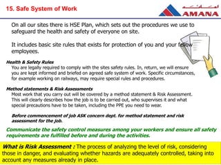 On all our sites there is HSE Plan, which sets out the procedures we use to
safeguard the health and safety of everyone on site.
It includes basic site rules that exists for protection of you and your fellow
employees.
Health & Safety Rules
You are legally required to comply with the sites safety rules. In, return, we will ensure
you are kept informed and briefed on agreed safe system of work. Specific circumstances,
for example working on railways, may require special rules and procedures.
Method statements & Risk Assessments
Most work that you carry out will be covered by a method statement & Risk Assessment.
This will clearly describes how the job is to be carried out, who supervises it and what
special precautions have to be taken, including the PPE you need to wear.
Before commencement of job ASK concern dept. for method statement and risk
assessment for the job.
Communicate the safety control measures among your workers and ensure all safety
requirements are fulfilled before and during the activities.
What is Risk Assessment : The process of analyzing the level of risk, considering
those in danger, and evaluating whether hazards are adequately controlled, taking into
account any measures already in place.
15. Safe System of Work
 