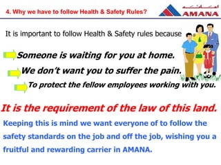 It is important to follow Health & Safety rules because
Someone is waiting for you at home.
We don’t want you to suffer the pain.
To protect the fellow employees working with you.
4. Why we have to follow Health & Safety Rules?
It is the requirement of the law of this land.
Keeping this is mind we want everyone of to follow the
safety standards on the job and off the job, wishing you a
fruitful and rewarding carrier in AMANA.
 