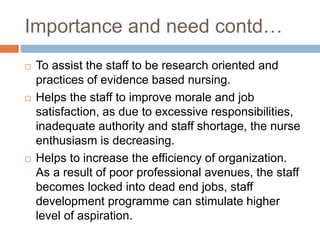 Importance and need contd…
 To assist the staff to be research oriented and
practices of evidence based nursing.
 Helps the staff to improve morale and job
satisfaction, as due to excessive responsibilities,
inadequate authority and staff shortage, the nurse
enthusiasm is decreasing.
 Helps to increase the efficiency of organization.
As a result of poor professional avenues, the staff
becomes locked into dead end jobs, staff
development programme can stimulate higher
level of aspiration.
 