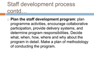 Staff development process
contd…
 Plan the staff development program: plan
programme activities, encourage collaborative
participation, provide delivery systems, and
determine program responsibilities. Decide
what, when, how, where and why about the
program in detail. Make a plan of methodology
of conducting the program.
 
