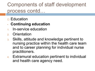 Components of staff development
process contd…
 Education
• Continuing education
1. In-service education
2. Orientation
3. Skills, attitude and knowledge pertinent to
nursing practice within the health care team
and to career planning for individual nurse
practitioners.
4. Extramural education pertinent to individual
and health care agency need.
 