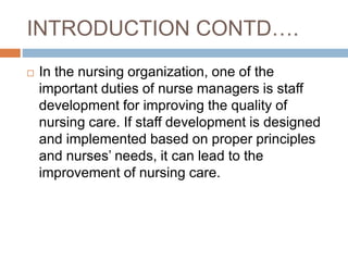 INTRODUCTION CONTD….
 In the nursing organization, one of the
important duties of nurse managers is staff
development for improving the quality of
nursing care. If staff development is designed
and implemented based on proper principles
and nurses’ needs, it can lead to the
improvement of nursing care.
 