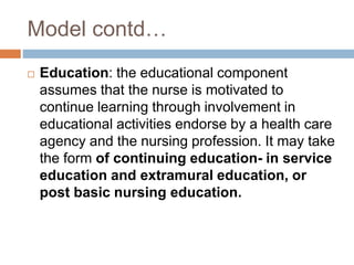 Model contd…
 Education: the educational component
assumes that the nurse is motivated to
continue learning through involvement in
educational activities endorse by a health care
agency and the nursing profession. It may take
the form of continuing education- in service
education and extramural education, or
post basic nursing education.
 