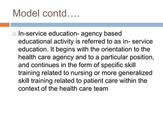 Model contd….
 In-service education- agency based
educational activity is referred to as in- service
education. It begins with the orientation to the
health care agency and to a particular position,
and continues in the form of specific skill
training related to nursing or more generalized
skill training related to patient care within the
context of the health care team
 