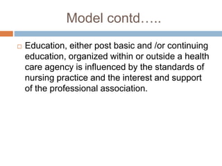 Model contd…..
 Education, either post basic and /or continuing
education, organized within or outside a health
care agency is influenced by the standards of
nursing practice and the interest and support
of the professional association.
 