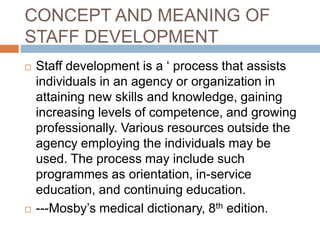 CONCEPT AND MEANING OF
STAFF DEVELOPMENT
 Staff development is a ‘ process that assists
individuals in an agency or organization in
attaining new skills and knowledge, gaining
increasing levels of competence, and growing
professionally. Various resources outside the
agency employing the individuals may be
used. The process may include such
programmes as orientation, in-service
education, and continuing education.
 ---Mosby’s medical dictionary, 8th edition.
 
