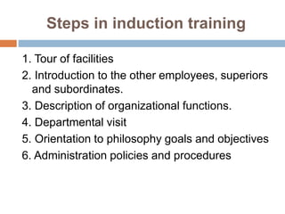 Steps in induction training
1. Tour of facilities
2. Introduction to the other employees, superiors
and subordinates.
3. Description of organizational functions.
4. Departmental visit
5. Orientation to philosophy goals and objectives
6. Administration policies and procedures
 