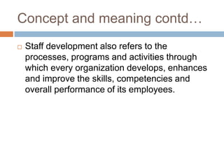 Concept and meaning contd…
 Staff development also refers to the
processes, programs and activities through
which every organization develops, enhances
and improve the skills, competencies and
overall performance of its employees.
 